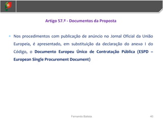 40
Fernando Batista
Artigo 57.º - Documentos da Proposta
 Nos procedimentos com publicação de anúncio no Jornal Oficial da União
Europeia, é apresentado, em substituição da declaração do anexo I do
Código, o Documento Europeu Único de Contratação Pública (ESPD –
European Single Procurement Document)
 