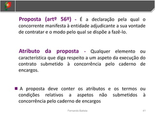 41
Fernando Batista
Proposta (artº 56º) - É a declaração pela qual o
concorrente manifesta à entidade adjudicante a sua vontade
de contratar e o modo pelo qual se dispõe a fazê-lo.
Atributo da proposta - Qualquer elemento ou
característica que diga respeito a um aspeto da execução do
contrato submetido à concorrência pelo caderno de
encargos.
A proposta deve conter os atributos e os termos ou
condições relativos a aspetos não submetidos à
concorrência pelo caderno de encargos
 
