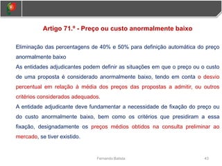 43
Fernando Batista
Artigo 71.º - Preço ou custo anormalmente baixo
Eliminação das percentagens de 40% e 50% para definição automática do preço
anormalmente baixo
As entidades adjudicantes podem definir as situações em que o preço ou o custo
de uma proposta é considerado anormalmente baixo, tendo em conta o desvio
percentual em relação à média dos preços das propostas a admitir, ou outros
critérios considerados adequados.
A entidade adjudicante deve fundamentar a necessidade de fixação do preço ou
do custo anormalmente baixo, bem como os critérios que presidiram a essa
fixação, designadamente os preços médios obtidos na consulta preliminar ao
mercado, se tiver existido.
 