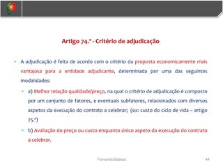 44
Fernando Batista
Artigo 74.º - Critério de adjudicação
 A adjudicação é feita de acordo com o critério da proposta economicamente mais
vantajosa para a entidade adjudicante, determinada por uma das seguintes
modalidades:
 a) Melhor relação qualidade/preço, na qual o critério de adjudicação é composto
por um conjunto de fatores, e eventuais subfatores, relacionados com diversos
aspetos da execução do contrato a celebrar; (ex: custo do ciclo de vida – artigo
75.º)
 b) Avaliação do preço ou custo enquanto único aspeto da execução do contrato
a celebrar.
 