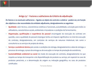 45
Fernando Batista
Artigo 75.º - Factores e subfactores do Critério de adjudicação
Os fatores e os eventuais subfactores – ligados ao objeto do contrato a celebrar - podem ser, em função
dos objetivos e das necessidades da entidade adjudicante, designadamente os seguintes:
 Qualidade: valor técnico, características estéticas e funcionais, acessibilidade, conceção para todos os
utilizadores, características sociais, ambientais e inovadoras e condições de fornecimento;
 Organização, qualificações e experiência do pessoal encarregado da execução do contrato em
questão, caso a qualidade do pessoal empregue tenha um impacto significativo no nível de execução
do contrato, designadamente, em contratos de serviços de natureza intelectual, tais como a
consultoria ou os serviços de projeto de obras;
 Serviço e assistência técnica pós-venda e condições de entrega, designadamente a data de entrega, o
processo de entrega, o prazo de entrega ou de execução e o tempo de prestação de assistência;
 Sustentabilidade ambiental ou social do modo de execução do contrato, designadamente no que
respeita ao tempo de transporte e de disponibilização do produto ou serviço, em especial no caso de
produtos perecíveis, e a denominação de origem ou indicação geográfica, no caso de produtos
certificados
 