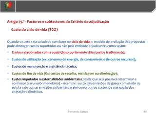 46
Fernando Batista
Artigo 75.º - Factores e subfactores do Critério de adjudicação
Custo do ciclo de vida (TCO)
Quando o custo seja calculado com base no ciclo de vida, o modelo de avaliação das propostas
pode abranger custos suportados ou não pela entidade adjudicante, como sejam:
 Custos relacionados com a aquisição propriamente dita (custos tradicionais);
 Custos de utilização (ex: consumo de energia, de consumíveis e de outros recursos);
 Custos de manutenção e assistência técnica;
 Custos de fim de vida (Ex: custos de recolha, reciclagem ou eliminação);
 Custos imputados a externalidades ambientais (desde que seja possível determinar e
confirmar o seu valor monetário) – exemplo: custo das emissões de gases com efeito de
estufa e de outras emissões poluentes, assim como outros custos de atenuação das
alterações climáticas.
 