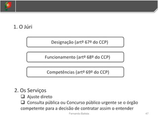 1. O Júri
Designação (artº 67º do CCP)
2. Os Serviços
 Ajuste direto
 Consulta pública ou Concurso público urgente se o órgão
competente para a decisão de contratar assim o entender
Funcionamento (artº 68º do CCP)
Competências (artº 69º do CCP)
47
Fernando Batista
 