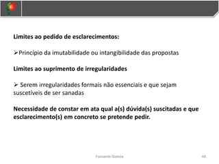 Limites ao pedido de esclarecimentos:
Princípio da imutabilidade ou intangibilidade das propostas
Limites ao suprimento de irregularidades
 Serem irregularidades formais não essenciais e que sejam
suscetíveis de ser sanadas
Necessidade de constar em ata qual a(s) dúvida(s) suscitadas e que
esclarecimento(s) em concreto se pretende pedir.
48
Fernando Batista
 