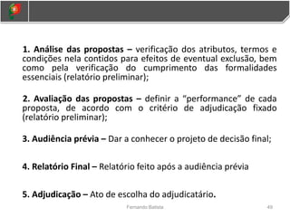 1. Análise das propostas – verificação dos atributos, termos e
condições nela contidos para efeitos de eventual exclusão, bem
como pela verificação do cumprimento das formalidades
essenciais (relatório preliminar);
2. Avaliação das propostas – definir a “performance” de cada
proposta, de acordo com o critério de adjudicação fixado
(relatório preliminar);
3. Audiência prévia – Dar a conhecer o projeto de decisão final;
4. Relatório Final – Relatório feito após a audiência prévia
5. Adjudicação – Ato de escolha do adjudicatário.
49
Fernando Batista
 