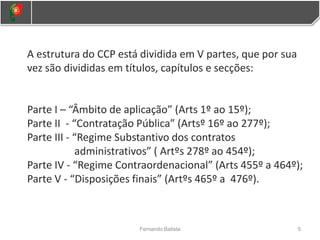 A estrutura do CCP está dividida em V partes, que por sua
vez são divididas em títulos, capítulos e secções:
Parte I – “Âmbito de aplicação” (Arts 1º ao 15º);
Parte II - “Contratação Pública” (Artsº 16º ao 277º);
Parte III - “Regime Substantivo dos contratos
administrativos” ( Artºs 278º ao 454º);
Parte IV - “Regime Contraordenacional” (Arts 455º a 464º);
Parte V - “Disposições finais” (Artºs 465º a 476º).
5
Fernando Batista
 