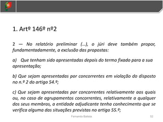 1. Artº 146º nº2
2 — No relatório preliminar (…), o júri deve também propor,
fundamentadamente, a exclusão das propostas:
a) Que tenham sido apresentadas depois do termo fixado para a sua
apresentação;
b) Que sejam apresentadas por concorrentes em violação do disposto
no n.º 2 do artigo 54.º;
c) Que sejam apresentadas por concorrentes relativamente aos quais
ou, no caso de agrupamentos concorrentes, relativamente a qualquer
dos seus membros, a entidade adjudicante tenha conhecimento que se
verifica alguma das situações previstas no artigo 55.º;
52
Fernando Batista
 