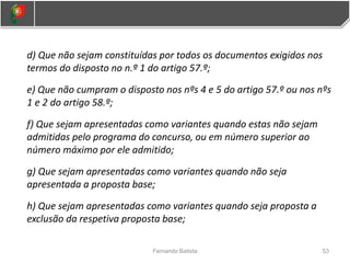 d) Que não sejam constituídas por todos os documentos exigidos nos
termos do disposto no n.º 1 do artigo 57.º;
e) Que não cumpram o disposto nos nºs 4 e 5 do artigo 57.º ou nos nºs
1 e 2 do artigo 58.º;
f) Que sejam apresentadas como variantes quando estas não sejam
admitidas pelo programa do concurso, ou em número superior ao
número máximo por ele admitido;
g) Que sejam apresentadas como variantes quando não seja
apresentada a proposta base;
h) Que sejam apresentadas como variantes quando seja proposta a
exclusão da respetiva proposta base;
53
Fernando Batista
 