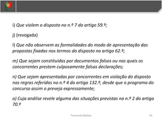 i) Que violem o disposto no n.º 7 do artigo 59.º;
j) (revogada)
l) Que não observem as formalidades do modo de apresentação das
propostas fixadas nos termos do disposto no artigo 62.º;
m) Que sejam constituídas por documentos falsos ou nas quais os
concorrentes prestem culposamente falsas declarações;
n) Que sejam apresentadas por concorrentes em violação do disposto
nas regras referidas no n.º 4 do artigo 132.º, desde que o programa do
concurso assim o preveja expressamente;
o) Cuja análise revele alguma das situações previstas no n.º 2 do artigo
70.º
54
Fernando Batista
 