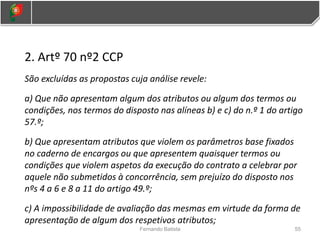 2. Artº 70 nº2 CCP
São excluídas as propostas cuja análise revele:
a) Que não apresentam algum dos atributos ou algum dos termos ou
condições, nos termos do disposto nas alíneas b) e c) do n.º 1 do artigo
57.º;
b) Que apresentam atributos que violem os parâmetros base fixados
no caderno de encargos ou que apresentem quaisquer termos ou
condições que violem aspetos da execução do contrato a celebrar por
aquele não submetidos à concorrência, sem prejuízo do disposto nos
nºs 4 a 6 e 8 a 11 do artigo 49.º;
c) A impossibilidade de avaliação das mesmas em virtude da forma de
apresentação de algum dos respetivos atributos;
55
Fernando Batista
 