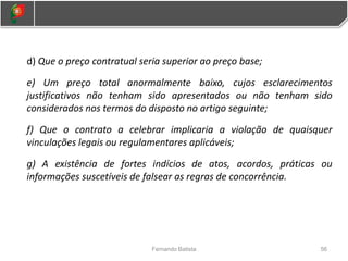 d) Que o preço contratual seria superior ao preço base;
e) Um preço total anormalmente baixo, cujos esclarecimentos
justificativos não tenham sido apresentados ou não tenham sido
considerados nos termos do disposto no artigo seguinte;
f) Que o contrato a celebrar implicaria a violação de quaisquer
vinculações legais ou regulamentares aplicáveis;
g) A existência de fortes indícios de atos, acordos, práticas ou
informações suscetíveis de falsear as regras de concorrência.
56
Fernando Batista
 