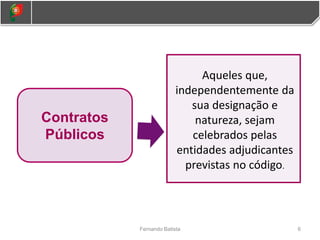 6
Fernando Batista
Contratos
Públicos
Aqueles que,
independentemente da
sua designação e
natureza, sejam
celebrados pelas
entidades adjudicantes
previstas no código.
 
