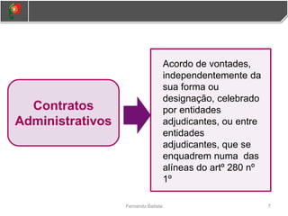 7
Fernando Batista
Contratos
Administrativos
Acordo de vontades,
independentemente da
sua forma ou
designação, celebrado
por entidades
adjudicantes, ou entre
entidades
adjudicantes, que se
enquadrem numa das
alíneas do artº 280 nº
1º
 