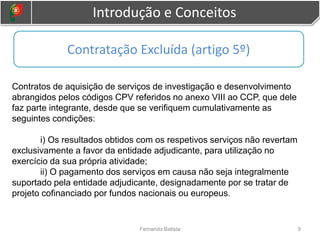 Introdução e Conceitos
9
Fernando Batista
Contratos de aquisição de serviços de investigação e desenvolvimento
abrangidos pelos códigos CPV referidos no anexo VIII ao CCP, que dele
faz parte integrante, desde que se verifiquem cumulativamente as
seguintes condições:
i) Os resultados obtidos com os respetivos serviços não revertam
exclusivamente a favor da entidade adjudicante, para utilização no
exercício da sua própria atividade;
ii) O pagamento dos serviços em causa não seja integralmente
suportado pela entidade adjudicante, designadamente por se tratar de
projeto cofinanciado por fundos nacionais ou europeus.
Contratação Excluída (artigo 5º)
 