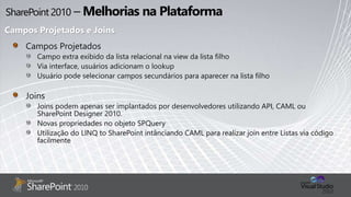 Campos Projetados
Campo extra exibido da lista relacional na view da lista filho
Via interface, usuários adicionam o lookup
Usuário pode selecionar campos secundários para aparecer na lista filho
Joins
Joins podem apenas ser implantados por desenvolvedores utilizando API, CAML ou
SharePoint Designer 2010.
Novas propriedades no objeto SPQuery
Utilização do LINQ to SharePoint intânciando CAML para realizar join entre Listas via código
facilmente
Campos Projetados e Joins
 