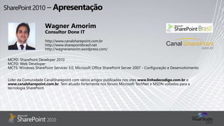 MCPD: SharePoint Developer 2010
MCPD: Web Developer
MCTS: Windows SharePoint Services 3.0, Microsoft Office SharePoint Server 2007 - Configuração e Desenvolvimento
Líder da Comunidade CanalSharepoint com vários artigos publicados nos sites www.linhadecodigo.com.br e
www.canalsharepoint.com.br. Tem atuado fortemente nos fóruns Microsoft TechNet e MSDN voltados para a
tecnologia SharePoint.
Wagner Amorim
Consultor Done IT
http://www.canalsharepoint.com.br
http://www.sharepointbrasil.net
http://wagneramorim.wordpress.com/
 