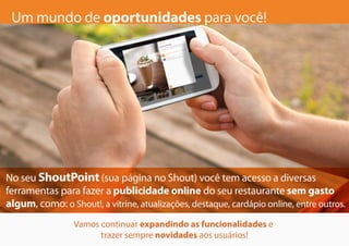 Um mundo de oportunidades para você!
No seu ShoutPoint (sua página no Shout) você tem acesso a diversas
ferramentas para fazer a publicidade online do seu restaurante sem gasto
algum, como: o Shout!, a vitrine, atualizações, destaque, cardápio online, entre outros.
Vamos continuar expandindo as funcionalidades e
trazer sempre novidades aos usuários!
 
