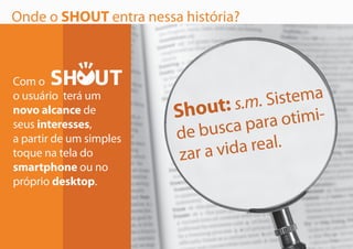 Onde o SHOUT entra nessa história?
Shout: s.m. Sistema
de busca para otimi-
zar a vida real.
Com o
o usuário terá um
novo alcance de
seus interesses,
a partir de um simples
toque na tela do
smartphone ou no
próprio desktop.
 