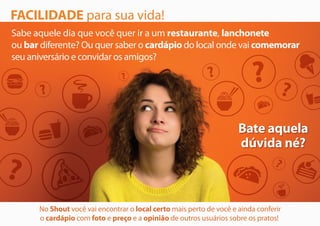 FACILIDADE para sua vida!
Sabe aquele dia que você quer ir a um restaurante, lanchonete
ou bar diferente? Ou quer saber o cardápio do local onde vai comemorar
seu aniversário e convidar os amigos?
Bate aquela
dúvida né?
Bate aquela
dúvida né?
No Shout você vai encontrar o local certo mais perto de você e ainda conferir
o cardápio com foto e preço e a opinião de outros usuários sobre os pratos!
 