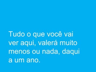 Tudo o que você vai ver aqui, valerá muito menos ou nada, daqui a um ano. 
