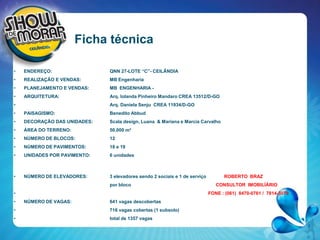 Ficha técnica ENDEREÇO:   		QNN 27-LOTE “C”- CEILÂNDIA REALIZAÇÃO E VENDAS:   	MB EngenhariaPLANEJAMENTO E VENDAS:   	MB  ENGENHARIA -ARQUITETURA: 		Arq. Iolanda Pinheiro Mandaro CREA 13512/D-GOArq. Daniela Senju  CREA 11934/D-GOPAISAGISMO: 		Benedito AbbudDECORAÇÃO DAS UNIDADES:  	Scala design, Luana  & Mariana e Marcia CarvalhoÁREA DO TERRENO:  		50.000 m²NÚMERO DE BLOCOS:   	12NÚMERO DE PAVIMENTOS:   	18 e 19UNIDADES POR PAVIMENTO:	6 unidadesNÚMERO DE ELEVADORES: 	3 elevadores sendo 2 sociais e 1 de serviço              ROBERTO  BRAZpor bloco			        CONSULTOR  IMOBILÍÁRIOFONE : (061)  8470-0761 /  7814-3079NÚMERO DE VAGAS:		641 vagas descobertas			716 vagas cobertas (1 subsolo)			total de 1357 vagas