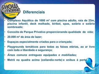 DiferenciaisComplexo Aquático de 1000 m² com piscina adulto, raia de 25m, piscina infantil, deck molhado, biribol, spas, solário e solário sombreado;Conceito de Parque Privativo proporcionando qualidade  de  vida;20.000 m² de área de lazer;Espaços especialmente criados para a criançada;Playgrounds temáticos para todas as faixas etárias, ao ar livre com toda a liberdade e segurança;Áreas  comuns  entregues  equipadas  e  mobiliadas;Metrônaquadraacima  (ceilandianorte) e  onibus  à  porta;
