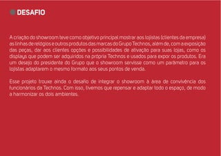 desafio 
A criação do showroom teve como objetivo principal mostrar aos lojistas (clientes da empresa) 
as linhas de relógios e outros produtos das marcas do Grupo Technos, além de, com a exposição 
das peças, dar aos clientes opções e possibilidades de ativação para suas lojas, como os 
displays que podem ser adquiridos na própria Technos e usados para expor os produtos. Era 
um desejo do presidente do Grupo que o showroom servisse como um parâmetro para os 
lojistas adaptarem o mesmo formato aos seus pontos de venda. 
Esse projeto trouxe ainda o desafio de integrar o showroom à área de convivência dos 
funcionários da Technos. Com isso, tivemos que repensar e adaptar todo o espaço, de modo 
a harmonizar os dois ambientes. 
 