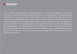 SOLUÇÃO 
Com o projeto de reordenação do ambiente para a inserção do showroom na área de 
convivência, otimizamos o espaço e desenvolvemos uma vitrine modular, em que cada módulo 
corresponde a uma marca. Nessa vitrine cabem todos os modelos das marcas nacionais 
e internacionais representadas pelo Grupo Technos. Para valorizar os objetos expostos, foi 
criado um projeto de iluminação especial para a vitrine. Criamos nichos expositores em 
formato de “cubos” com dupla função: quando aberto, funciona como nicho de exposição, 
para dar destaque a um produto/peça; ao ser fechado, se torna um nicho de comunicação, 
reforçando a imagem de uma determinada marca. Unidas por ímãs, as testeiras (letreiros das 
marcas) são cambiáveis, isto é, podem ser trocadas de lugar facilmente, bastando para isso 
a separação dos ímãs. 
 