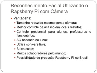 Reconhecimento Facial Utilizando o
Rapsberry Pi com Câmera
 Vantagens:
 Tamanho reduzido mesmo com a câmera;
 Melhor controle de acesso em locais restritos;
 Controle presencial para alunos, professores e

funcionários;
 SO baseado no Linux;
 Utiliza software livre;
 Baixo custo;
 Muitos colaboradores pelo mundo;
 Possibilidade de produção Rapsberry Pi no Brasil;

 