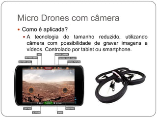 Micro Drones com câmera
 Como é aplicada?
A

tecnologia de tamanho reduzido, utilizando
câmera com possibilidade de gravar imagens e
vídeos. Controlado por tablet ou smartphone.

 