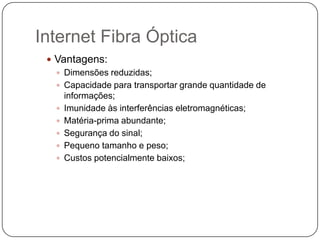 Internet Fibra Óptica
 Vantagens:
 Dimensões reduzidas;
 Capacidade para transportar grande quantidade de
informações;
 Imunidade às interferências eletromagnéticas;
 Matéria-prima abundante;
 Segurança do sinal;
 Pequeno tamanho e peso;
 Custos potencialmente baixos;

 
