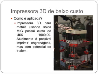 Impressora 3D de baixo custo
 Como é aplicada?
 Impressora

3D para
metais usando solda
MIG possui custo de
US$
1500,00.
Atualmente é possível
imprimir engrenagens,
mas com potencial de
ir além.

 