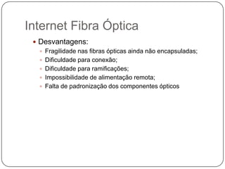 Internet Fibra Óptica
 Desvantagens:
 Fragilidade nas fibras ópticas ainda não encapsuladas;
 Dificuldade para conexão;
 Dificuldade para ramificações;
 Impossibilidade de alimentação remota;
 Falta de padronização dos componentes ópticos

 