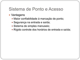 Sistema de Ponto e Acesso
 Vantagens
 Maior confiabilidade à marcação de ponto;
 Segurança na entrada e saída;
 Sistema de simples manuseio;
 Rígido controle dos horários de entrada e saída;

 