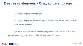 Despesas elegíveis - Criação de emprego
a) Criação do próprio emprego; 
b) Criação de postos de trabalho para desempregados inscritos há mais 
de 6 meses no IEFP; 
c) Criação de postos de trabalho para jovens até 30 anos à procura do 
primeiro emprego, inscritos no IEFP há pelo menos 2 meses. 
 