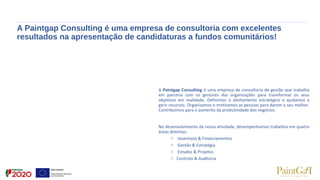 A Paintgap Consulting é uma empresa de consultoria com excelentes
resultados na apresentação de candidaturas a fundos comunitários!
A Paintgap Consulting é uma empresa de consultoria de gestão que trabalha
em parceria com os gestores das organizações para transformar os seus
objetivos em realidade. Definimos o alinhamento estratégico e ajudamos a
gerir recursos. Organizamos e motivamos as pessoas para darem o seu melhor.
Contribuímos para o aumento da produtividade dos negócios.
No desenvolvimento da nossa atividade, desempenhamos trabalhos em quatro
áreas distintas:
o Incentivos & Financiamentos
o Gestão & Estratégia
o Estudos & Projetos
o Controlo & Auditoria
 