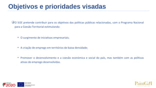 Objetivos e prioridades visadas
O SI2E pretende contribuir para os objetivos das políticas públicas relacionadas, com o Programa Nacional
para a Coesão Territorial estimulando:
• O surgimento de iniciativas empresariais;
• A criação de emprego em territórios de baixa densidade;
• Promover o desenvolvimento e a coesão económica e social do país, mas também com as políticas
ativas de emprego desenvolvidas.
 
