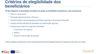 Critérios de elegibilidade dos
beneficiários
 São elegíveis as operações inseridas em todas as atividades económicas, com exceção de:
• Pesca e a aquicultura;
• Produção agrícola primária e florestas;
• Transformação e comercialização de produtos agrícolas e de produtos florestais;
• Projetos de diversificação de atividades nas explorações agrícolas;
• Projetos que incidam nas seguintes atividades:
• Financeiras e de seguros;
• Defesa;
• Lotarias e outros jogos de apostas
 Não são elegíveis os projetos que incluam investimentos decorrentes de obrigações previstas em contratos de concessão com o Estado.
 