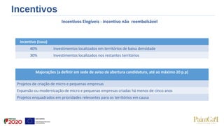 Incentivos
Incentivos Elegíveis - incentivo não reembolsável
 
Incentivo (taxa)
40% Investimentos localizados em territórios de baixa densidade
30% Investimentos localizados nos restantes territórios
Majorações (a definir em sede de aviso de abertura candidatura, até ao máximo 20 p.p)
Projetos de criação de micro e pequenas empresas
Expansão ou modernização de micro e pequenas empresas criadas há menos de cinco anos
Projetos enquadrados em prioridades relevantes para os territórios em causa
 