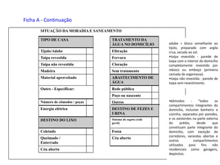 Céu aberto
Céu abertoQueimado /
Enterrado
FossaColetado
Sistema de esgoto (rede
geral)
DESTINO DO LIXO
DESTINO DE FEZES E
URINA
Energia elétrica
OutrosNúmero de cômodos / peças
Poço ou nascente
Rede públicaOutro - Especificar:
ABASTECIMENTO DE
ÁGUA
Material aproveitado
Sem tratamentoMadeira
CloraçãoTaipa não revestida
FervuraTaipa revestida
FiltraçãoTijolo/Adobe
TRATAMENTO DA
ÁGUA NO DOMICÍLIO
TIPO DE CASA
SITUAÇÃO DA MORADIA E SANEAMENTO
Ficha A - Continuação
adobe = bloco semelhante ao
tijolo, preparado com argila
crua, secada ao sol.
•taipa revestida - parede de
taipa com o interior do domicílio
completamente revestido por
reboco ou emboço (primeira
camada de argamassa).
•taipa não revestida - parede de
taipa sem revestimento.
•cômodos - “todos os
compartimentos integrantes do
domicílio, inclusive banheiro e
cozinha, separados por paredes,
e os existentes na parte externa
do prédio, desde que
constituam parte integrante do
domicílio, com exceção de
corredores, varandas abertas e
outros compartimentos
utilizados para fins não
residenciais como garagens,
depósitos.
 