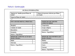 Outros - Especificar:
Carroça
CarroOutros - Especificar:
CaminhãoTelevisão
ÔnibusRádio
MEIOS DE TRANSPORTE QUE
MAIS UTILIZA
MEIOS DE COMUNICAÇÃO QUE
MAIS UTILIZA
Outros - Especificar:
Outros - Especificar:Farmácia
AssociaçõesBenzedeira
Grupo religiosoUnidade de Saúde
CooperativaHospital
PARTICIPA DE GRUPOS
COMUNITÁRIOS
EM CASO DE DOENÇA PROCURA
Nome do Plano de Saúde |__| __| __| __| __| __| __| __| __| __| __| __| __| __| __| __| __| __|
__|
Número de pessoas cobertas por Plano
de Saúde
Alguém da família possui Plano de
Saúde?
OUTRAS INFORMAÇÕES
Ficha A - Continuação
 