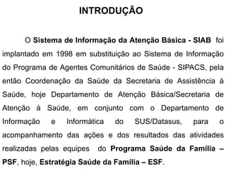 INTRODUÇÃO
O Sistema de Informação da Atenção Básica - SIAB foi
implantado em 1998 em substituição ao Sistema de Informação
do Programa de Agentes Comunitários de Saúde - SIPACS, pela
então Coordenação da Saúde da Secretaria de Assistência à
Saúde, hoje Departamento de Atenção Básica/Secretaria de
Atenção à Saúde, em conjunto com o Departamento de
Informação e Informática do SUS/Datasus, para o
acompanhamento das ações e dos resultados das atividades
realizadas pelas equipes do Programa Saúde da Família –
PSF, hoje, Estratégia Saúde da Família – ESF.
 