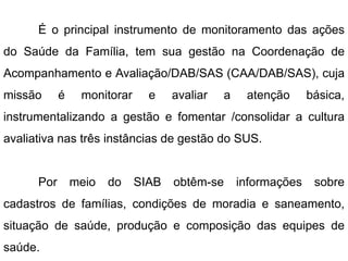 É o principal instrumento de monitoramento das ações
do Saúde da Família, tem sua gestão na Coordenação de
Acompanhamento e Avaliação/DAB/SAS (CAA/DAB/SAS), cuja
missão é monitorar e avaliar a atenção básica,
instrumentalizando a gestão e fomentar /consolidar a cultura
avaliativa nas três instâncias de gestão do SUS.
Por meio do SIAB obtêm-se informações sobre
cadastros de famílias, condições de moradia e saneamento,
situação de saúde, produção e composição das equipes de
saúde.
 