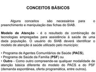 CONCEITOS BÁSICOS
Alguns conceitos são necessários para o
preenchimento e manipulação das fichas do SIAB.
Modelo de Atenção - é o resultado da combinação de
tecnologias empregadas para assistência à saúde de uma
dada população. O usuário do SIAB deverá identificar o
modelo de atenção à saúde utilizado pelo município:
• Programa de Agentes Comunitários de Saúde (PACS),
• Programa de Saúde da Família (PSF) ou
• Outro - Como outro compreende-se qualquer modalidade de
atenção básica diferente do modelo do PACS e do PSF
(demanda espontânea, oferta programática, entre outros).
 