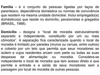 Família - é o conjunto de pessoas ligadas por laços de
parentesco, dependência doméstica ou normas de convivência
que residem na mesma unidade domiciliar. Inclui empregado(a)
doméstico(a) que reside no domicílio, pensionistas e gregados
(BRASIL, 1988).
Domicílio - designa o “local de moradia estruturalmente
separado e independente, constituído por um ou mais
cômodos”. A separação fica caracterizada quando o local de
moradia é limitado por paredes (muros ou cercas, entre outros)
e coberto por um teto que permita que seus moradores se
isolem e cujos residentes arcam com parte ou todas as suas
despesas de alimentação ou moradia. Considera-se
independente o local de moradia que tem acesso direto e que
permite a entrada e a saída de seus moradores sem a
passagem por local de moradia de outras pessoas.
 