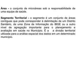 Área - o conjunto de microáreas sob a responsabilidade de
uma equipe de saúde.
Segmento Territorial - o segmento é um conjunto de áreas
contíguas que pode corresponder à delimitação de um Distrito
Sanitário, de uma Zona de Informação do IBGE ou a outro
nível de agregação importante para o planejamento e
avaliação em saúde no Município. É a a divisão territorial
utilizada para a análise espacial dos dados em um determinado
município.
 