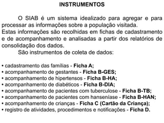 INSTRUMENTOS
O SIAB é um sistema idealizado para agregar e para
processar as informações sobre a população visitada.
Estas informações são recolhidas em fichas de cadastramento
e de acompanhamento e analisadas a partir dos relatórios de
consolidação dos dados.
São instrumentos de coleta de dados:
• cadastramento das famílias - Ficha A;
• acompanhamento de gestantes - Ficha B-GES;
• acompanhamento de hipertensos - Ficha B-HA;
• acompanhamento de diabéticos - Ficha B-DIA;
• acompanhamento de pacientes com tuberculose - Ficha B-TB;
• acompanhamento de pacientes com hanseníase - Ficha B-HAN;
• acompanhamento de crianças - Ficha C (Cartão da Criança);
• registro de atividades, procedimentos e notificações - Ficha D.
 
