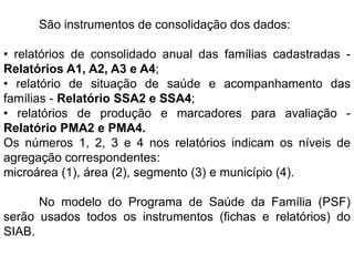 São instrumentos de consolidação dos dados:
• relatórios de consolidado anual das famílias cadastradas -
Relatórios A1, A2, A3 e A4;
• relatório de situação de saúde e acompanhamento das
famílias - Relatório SSA2 e SSA4;
• relatórios de produção e marcadores para avaliação -
Relatório PMA2 e PMA4.
Os números 1, 2, 3 e 4 nos relatórios indicam os níveis de
agregação correspondentes:
microárea (1), área (2), segmento (3) e município (4).
No modelo do Programa de Saúde da Família (PSF)
serão usados todos os instrumentos (fichas e relatórios) do
SIAB.
 