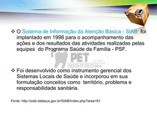 O  Sistema de Informação da Atenção Básica - SIAB   foi implantado em 1998 para o acompanhamento das ações e dos resultados das atividades realizadas pelas equipes  do Programa Saúde da Família - PSF.  Foi desenvolvido como instrumento gerencial dos Sistemas Locais de Saúde e incorporou em sua formulação conceitos como  território, problema e responsabilidade sanitária. Fonte : http://siab.datasus.gov.br/SIAB/index.php?area=01 