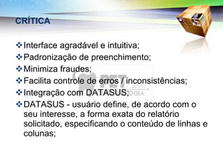 CRÍTICA Interface agradável e intuitiva; Padronização de preenchimento; Minimiza fraudes; Facilita controle de erros / inconsistências; Integração com DATASUS; DATASUS - usuário define, de acordo com o seu interesse, a forma exata do relatório solicitado, especificando o conteúdo de linhas e colunas; 